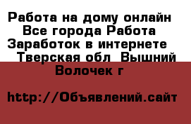 Работа на дому-онлайн - Все города Работа » Заработок в интернете   . Тверская обл.,Вышний Волочек г.